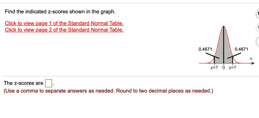 Find the indicated z-scores shown in the graph.
Click to view page 1 of the Standard Normal Table.
Click to view page 2 of the Standard Normal Table.
0.4671
0.4671
x
z=? 0 z=?
The z-scores are
(Use a comma to separate answers as needed. Round to two decimal places as needed.)