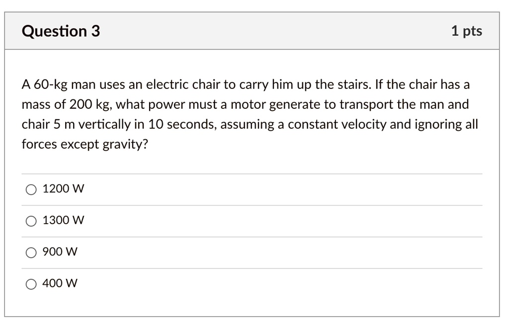 A 60-kg man uses an electric chair to carry him up the stairs. If the chair has a mass of 200 kg, what power must a motor generate to transport the man and chair 5 m vertically in 10 seconds, assuming a constant velocity and ignoring all forces except gravity?

1200 W
1300 W
900 W
400 W