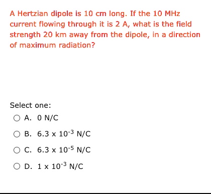 A Hertzian dipole is 10 cm long. If the 10 MHz current flowing through it is 2 A, what is the field strength 20 km away from the dipole, in a direction of maximum radiation?

Select one:
A. 0 N/C
B. 6.3 x 10^-3 N/C
C. 6.3 x 10^-5 N/C
D. 1 x 10^-3 N/C