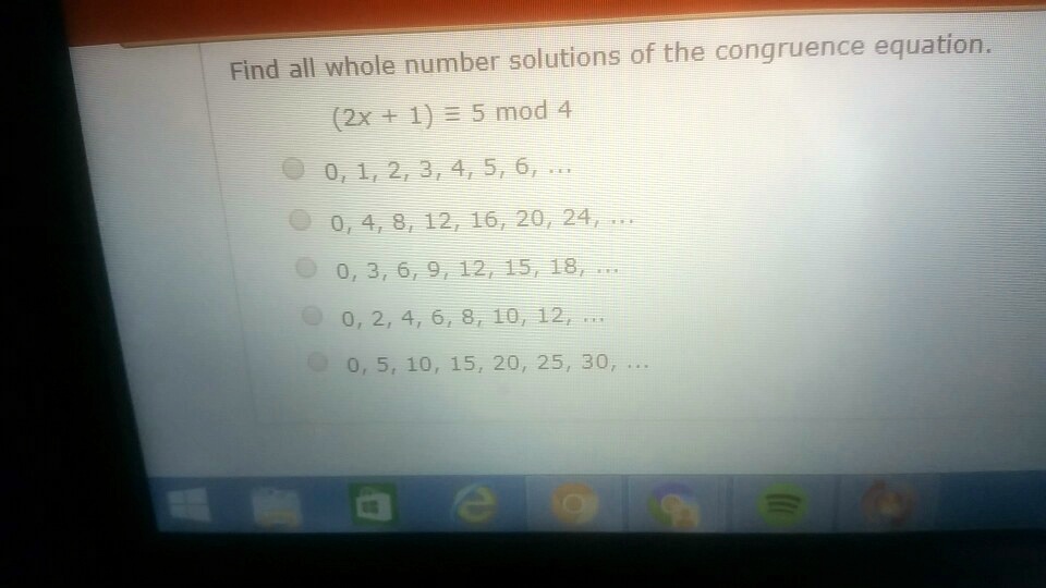 Find all whole number solutions of the congruence equation.
(2x + 1) equiv 5 mod 4
0, 1, 2, 3, 4, 5, 6, ...
0, 4, 8, 12, 16, 20, 24, ...
0, 3, 6, 9, 12, 15, 18, ...
0, 2, 4, 6, 8, 10, 12, ...
0, 5, 10, 15, 20, 25, 30, ...
