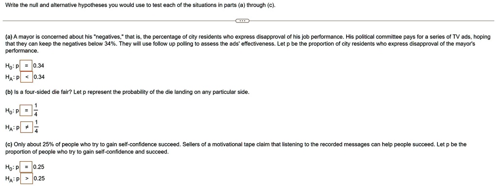 Write the null and alternative hypotheses you would use to test each of the situations in parts (a) through (c).

(a) A mayor is concerned about his "negatives," that is, the percentage of city residents who express disapproval of his job performance. His political committee pays for a series of TV ads, hoping that they can keep the negatives below 34%. They will use follow up polling to assess the ads' effectiveness. Let p be the proportion of city residents who express disapproval of the mayor's performance.

H0: p = 0.34
HA: p < 0.34

(b) Is a four-sided die fair? Let p represent the probability of the die landing on any particular side.

H0: p = 1/4
HA: p ? 1/4

(c) Only about 25% of people who try to gain self-confidence succeed. Sellers of a motivational tape claim that listening to the recorded messages can help people succeed. Let p be the proportion of people who try to gain self-confidence and succeed.

H0: p = 0.25
HA: p > 0.25