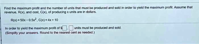 Find the maximum profit and the number of units that must be produced and sold in order to yield the maximum profit. Assume that revenue, R(x), and cost, C(x), of producing x units are in dollars.

R(x) = 50x - 0.5x^2, C(x) = 4x + 10

In order to yield the maximum profit of , units must be produced and sold.
(Simplify your answers. Round to the nearest cent as needed.)