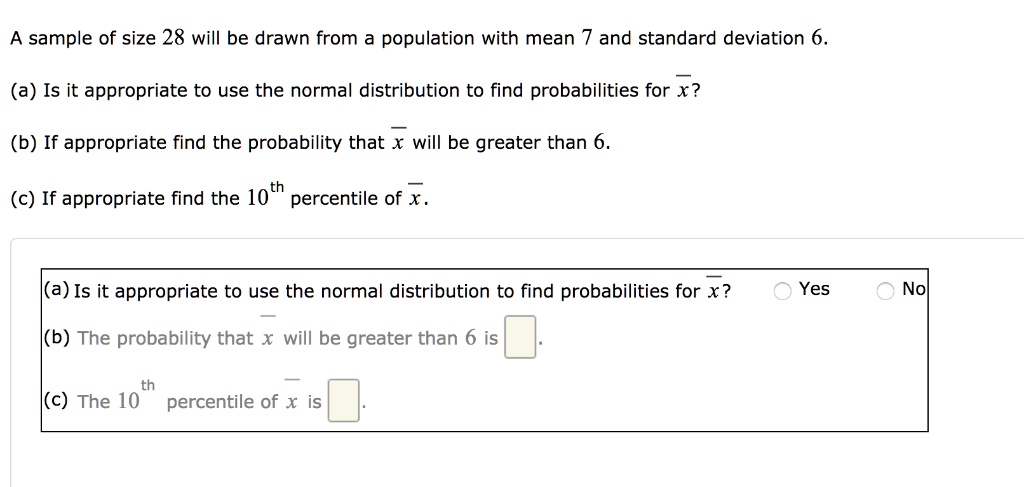 A sample of size 28 will be drawn from a population with mean 7 and standard deviation 6.
(a) Is it appropriate to use the normal distribution to find probabilities for x̅?
(b) If appropriate find the probability that x̅ will be greater than 6.
(c) If appropriate find the 10^th percentile of x̅.
(a) Is it appropriate to use the normal distribution to find probabilities for x̅?
Yes
No
(b) The probability that x̅ will be greater than 6 is 
(c) The 10^th percentile of x̅ is