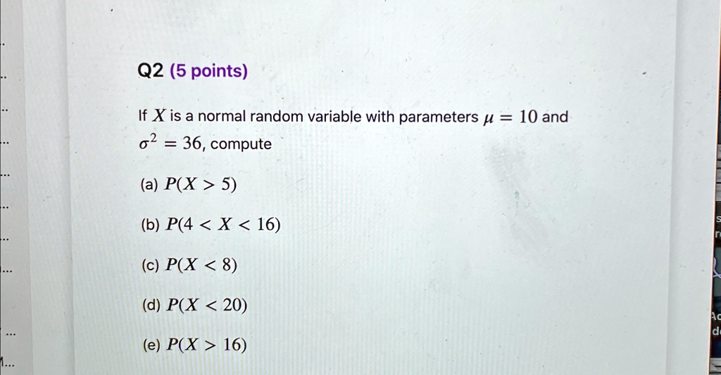 Q2 (5 points)
If X is a normal random variable with parameters μ = 10 and σ^2 = 36, compute
(a) P(X > 5)
(b) P(4 < X < 16)
(c) P(X < 8)
(d) P(X < 20)
(e) P(X > 16)