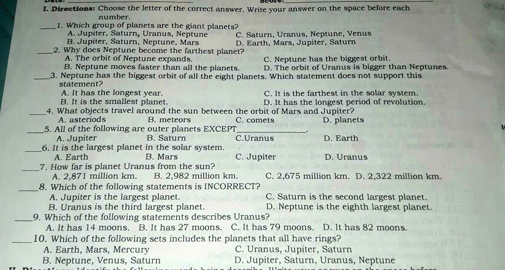 I. Directions: Choose the letter of the correct answer. Write your answer on the space before each
number.
1. Which group of planets are the giant planets?
A. Jupiter, Saturn, Uranus, Neptune C. Saturn, Uranus, Neptune, Venus
B. Jupiter, Saturn, Neptune, Mars D. Earth, Mars, Jupiter, Saturn
2. Why does Neptune become the farthest planet?
A. The orbit of Neptune expands. C. Neptune has the biggest orbit.
B. Neptune moves faster than all the planets. D. The orbit of Uranus is bigger than Neptunes.
3. Neptune has the biggest orbit of all the eight planets. Which statement does not support this
statement?
A. It has the longest year. C. It is the farthest in the solar system.
B. It is the smallest planet. D. It has the longest period of revolution.
4. What objects travel around the sun between the orbit of Mars and Jupiter?
A. asteriods B. meteors C. comets D. planets
5. All of the following are outer planets EXCEPT .
A. Jupiter B. Saturn C. Uranus D. Earth
6. It is the largest planet in the solar system.
A. Earth B. Mars C. Jupiter D. Uranus
7. How far is planet Uranus from the sun?
A. 2,871 million km. B. 2,982 million km. C. 2,675 million km. D. 2,322 million km.
8. Which of the following statements is INCORRECT?
A. Jupiter is the largest planet. C. Saturn is the second largest planet.
B. Uranus is the third largest planet. D. Neptune is the eighth largest planet.
9. Which of the following statements describes Uranus?
A. It has 14 moons. B. It has 27 moons. C. It has 79 moons. D. It has 82 moons.
10. Which of the following sets includes the planets that all have rings?
A. Earth, Mars, Mercury C. Uranus, Jupiter, Saturn
B. Neptune, Venus, Saturn D. Jupiter, Saturn, Uranus, Neptune