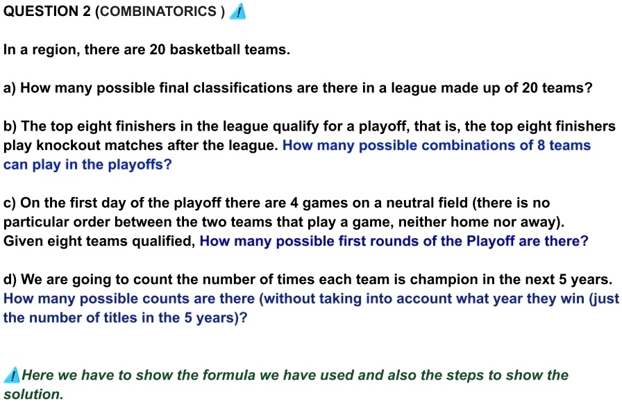 QUESTION 2 (COMBINATORICS)
In a region, there are 20 basketball teams.
a) How many possible final classifications are there in a league made up of 20 teams?
b) The top eight finishers in the league qualify for a playoff, that is, the top eight finishers
play knockout matches after the league. How many possible combinations of 8 teams
can play in the playoffs?
c) On the first day of the playoff there are 4 games on a neutral field (there is no
particular order between the two teams that play a game, neither home nor away).
Given eight teams qualified, How many possible first rounds of the Playoff are there?
d) We are going to count the number of times each team is champion in the next 5 years.
How many possible counts are there (without taking into account what year they win (just
the number of titles in the 5 years)?
! Here we have to show the formula we have used and also the steps to show the
solution.
