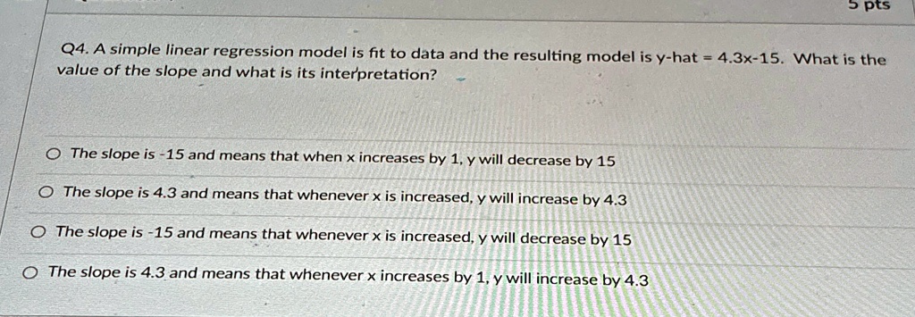 5 pts
Q4. A simple linear regression model is fit to data and the resulting model is y-hat = 4.3x-15. What is the
value of the slope and what is its interpretation?
The slope is -15 and means that when x increases by 1, y will decrease by 15
The slope is 4.3 and means that whenever x is increased, y will increase by 4.3
The slope is -15 and means that whenever x is increased, y will decrease by 15
The slope is 4.3 and means that whenever x increases by 1, y will increase by 4.3