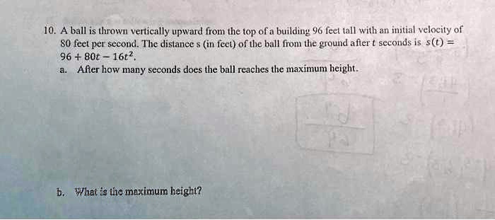10. A ball is thrown vertically upward from the top of a building 96 feet tall with an initial velocity of
80 feet per second. The distance s (in feet) of the ball from the ground after t seconds is s(t) =
96 + 80t - 16t^2.
a. After how many seconds does the ball reaches the maximum height.
b. What is the maximum height?