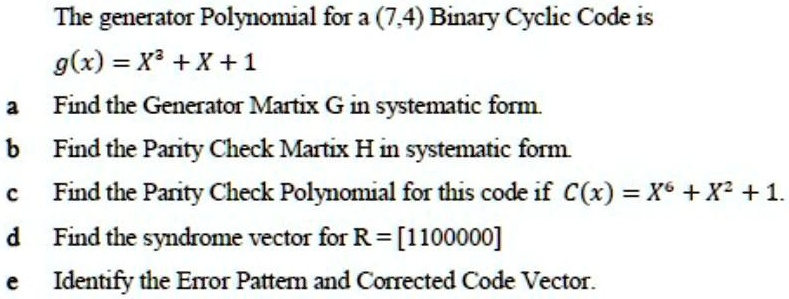 The generator Polynomial for a (7,4) Binary Cyclic Code is
g(x) = X³ + X + 1
a Find the Generator Matrix G in systematic form.
b Find the Parity Check Matrix H in systematic form.
c Find the Parity Check Polynomial for this code if C(x) = X? + X² + 1.
d Find the syndrome vector for R = [1100000]
e Identify the Error Pattern and Corrected Code Vector.