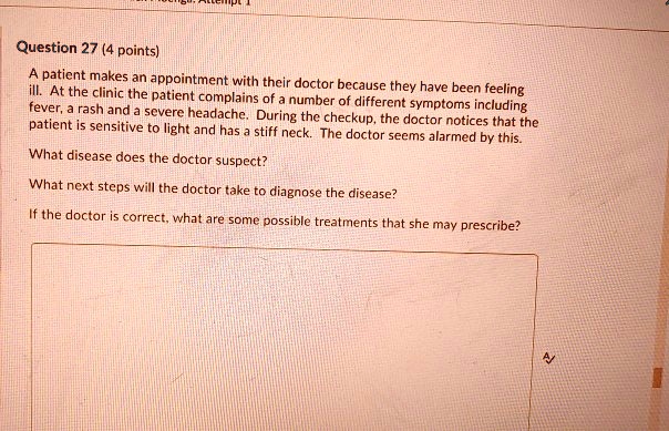 Question 27 (4 points)

A patient makes an appointment with their doctor because they have been feeling ill. At the clinic the patient complains of a number of different symptoms including fever, a rash and a severe headache. During the checkup, the doctor notices that the patient is sensitive to light and has a stiff neck. The doctor seems alarmed by this.

What disease does the doctor suspect?

What next steps will the doctor take to diagnose the disease?

If the doctor is correct, what are some possible treatments that she may prescribe?