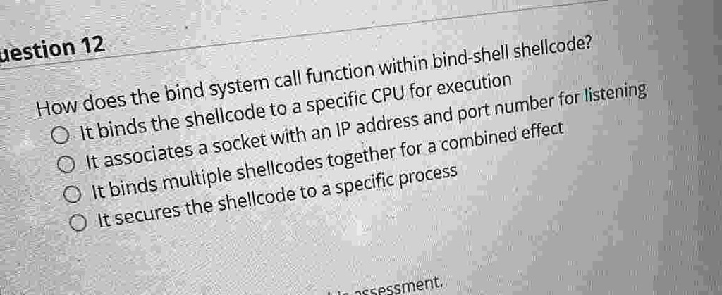 uestion 12 how does the bind system call function within bind shell shellcode it binds the shellcode to a specific cpu for execution it associates a socket with an ip address and port number 94556