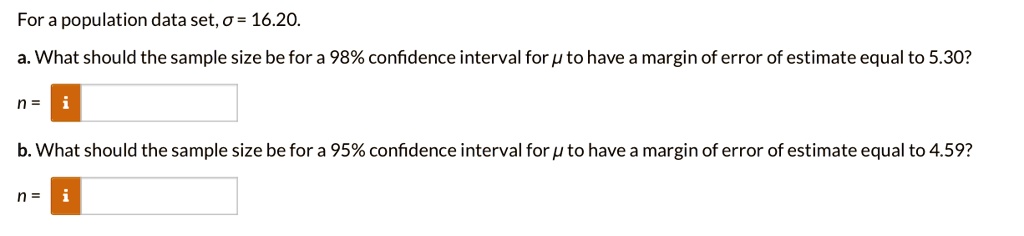For a population data set, ? = 16.20.
a. What should the sample size be for a 98% confidence interval for ? to have a margin of error of estimate equal to 5.30?
n =
b. What should the sample size be for a 95% confidence interval for ? to have a margin of error of estimate equal to 4.59?
n =