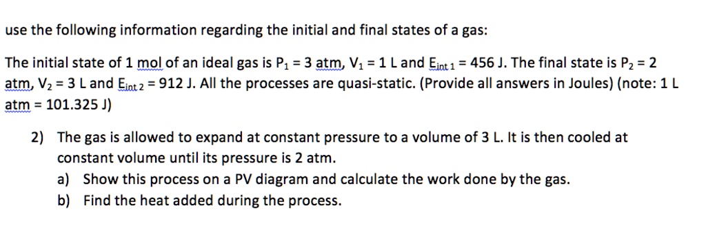 use the following information regarding the initial and final states of a gas:

The initial state of 1 mol of an ideal gas is P1 = 3 atm, V1 = 1 L and Eint 1 = 456 J. The final state is P2 = 2 atm, V2 = 3 L and Eint 2 = 912 J. All the processes are quasi-static. (Provide all answers in Joules) (note: 1 L atm = 101.325 J)

2) The gas is allowed to expand at constant pressure to a volume of 3 L. It is then cooled at constant volume until its pressure is 2 atm.
a) Show this process on a PV diagram and calculate the work done by the gas.
b) Find the heat added during the process.