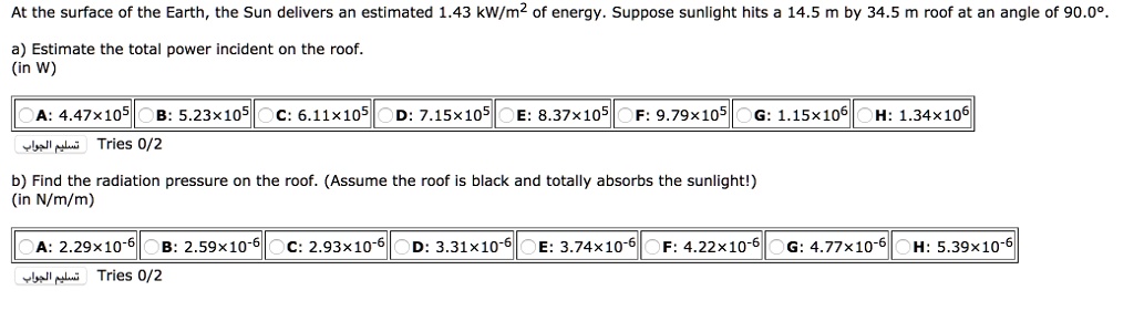 At the surface of the Earth, the Sun delivers an estimated 1.43 kW/m² of energy. Suppose sunlight hits a 14.5 m by 34.5 m roof at an angle of 90.0°.

a) Estimate the total power incident on the roof.
(in W)
A: 4.47×10? B: 5.23×10? C: 6.11×10? D: 7.15×10? E: 8.37×10? F: 9.79×10? G: 1.15×10? H: 1.34×10?

b) Find the radiation pressure on the roof. (Assume the roof is black and totally absorbs the sunlight!)
(in N/m/m)
A: 2.29×10?? B: 2.59×10?? C: 2.93×10?? D: 3.31×10?? E: 3.74×10?? F: 4.22×10?? G: 4.77×10?? H: 5.39×10??