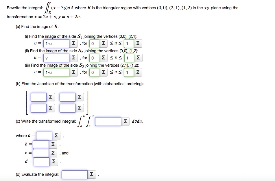 Rewrite the integral: ? (x - 3y)dA where R is the triangular region with vertices (0, 0), (2, 1), (1, 2) in the xy-plane using the transformation x = 2u + v, y = u + 2v.

(a) Find the image of R.
(i) Find the image of the side S1 joining the vertices (0, 0), (2, 1):
v = 1-u, for 0 ? u ? 1
(ii) Find the image of the side S2 joining the vertices (0, 0), (1, 2):
u = v, for 0 ? v ? 1
(iii) Find the image of the side S3 joining the vertices (2, 1), (1, 2):
v = 1-u, for 0 ? u ? 1

(b) Find the Jacobian of the transformation (with alphabetical ordering):

(c) Write the transformed integral: ?? dvdu,
where a = 
b = 
c = , and
d = .

(d) Evaluate the integral: