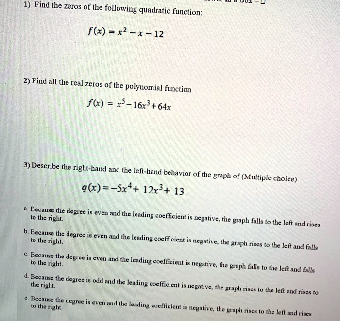 1) Find the zeros of the following quadratic function:
f(x) = x² – x – 12

2) Find all the real zeros of the polynomial function
f(x) = x? – 16x³ + 64x

3) Describe the right-hand and the left-hand behavior of the graph of (Multiple choice)
q(x) = –5x? + 12x³ + 13

a. Because the degree is even and the leading coefficient is negative, the graph falls to the left and rises to the right.
b. Because the degree is even and the leading coefficient is negative, the graph rises to the left and falls to the right.
c. Because the degree is even and the leading coefficient is negative, the graph falls to the left and falls to the right.
d. Because the degree is odd and the leading coefficient is negative, the graph rises to the left and rises to the right.
e. Because the degree is even and the leading coefficient is negative, the graph rises to the left and rises to the right.