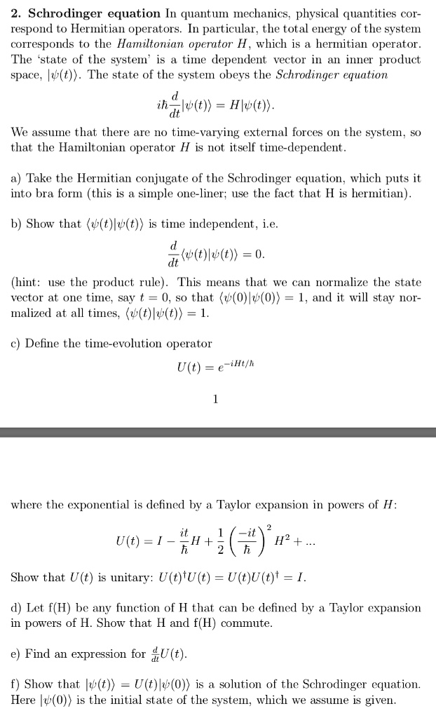 2. Schrodinger equation In quantum mechanics, physical quantities correspond to Hermitian operators. In particular, the total energy of the system corresponds to the Hamiltonian operator H, which is a hermitian operator. The 'state of the system' is a time dependent vector in an inner product space, |psi(t)angle. The state of the system obeys the Schrodinger equation
ihbarfracddt|psi(t)angle = H|psi(t)angle.
We assume that there are no time-varying external forces on the system, so that the Hamiltonian operator H is not itself time-dependent.
a) Take the Hermitian conjugate of the Schrodinger equation, which puts it into bra form (this is a simple one-liner; use the fact that H is hermitian).
b) Show that langlepsi(t)|psi(t)angle is time independent, i.e.
fracddtlanglepsi(t)|psi(t)angle = 0.
(hint: use the product rule). This means that we can normalize the state vector at one time, say t = 0, so that langlepsi(0)|psi(0)angle = 1, and it will stay normalized at all times, langlepsi(t)|psi(t)angle = 1.
c) Define the time-evolution operator
U(t) = e^-iHt/hbar
where the exponential is defined by a Taylor expansion in powers of H:
U(t) = I - fracithbarH + frac12(frac-ithbar)^2H^2 + ...
Show that U(t) is unitary: U(t)^dagger U(t) = U(t)U(t)^dagger = I.
d) Let f(H) be any function of H that can be defined by a Taylor expansion in powers of H. Show that H and f(H) commute.
e) Find an expression for fracddtU(t).
f) Show that |psi(t)angle = U(t)|psi(0)angle is a solution of the Schrodinger equation. Here |psi(0)angle is the initial state of the system, which we assume is given.