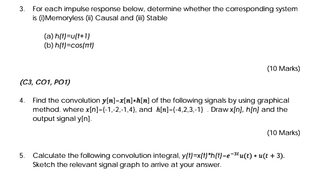 3. For each impulse response below, determine whether the corresponding system
is (i) Memoryless (ii) Causal and (iii) Stable

(a) h(t)=u(t+1)
(b) h(t)=cos(?t)

4. Find the convolution y[n]=x[n]*h[n] of the following signals by using graphical
method. where x[n]=-1,-2,-1,4, and h[n]=-4,2,3,-1 . Draw x[n], h[n] and the
output signal y[n].

5. Calculate the following convolution integral, y(t)=x(t)*h(t)=e^-3tu(t) * u(t + 3).
Sketch the relevant signal graph to arrive at your answer.