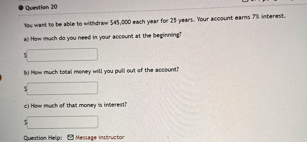 Question 20
You want to be able to withdraw 45,000 each year for 25 years. Your account earns 7% interest.
a) How much do you need in your account at the beginning?
b) How much total money will you pull out of the account?
c) How much of that money is interest?
Question Help: ? Message instructor