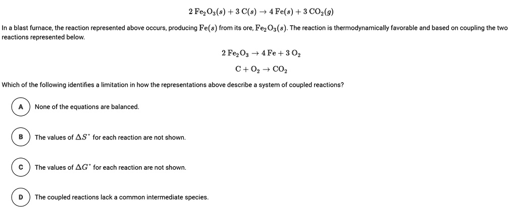 2 Fe2O3(s) + 3 C(s) ? 4 Fe(s) + 3 CO2(g)
In a blast furnace, the reaction represented above occurs, producing Fe(s) from its ore, Fe2O3(s). The reaction is thermodynamically favorable and based on coupling the two reactions represented below.
2 Fe2O3 ? 4 Fe + 3 O2
C + O2 ? CO2
Which of the following identifies a limitation in how the representations above describe a system of coupled reactions?
A None of the equations are balanced.
B The values of ?S° for each reaction are not shown.
C The values of ?G° for each reaction are not shown.
D The coupled reactions lack a common intermediate species.
