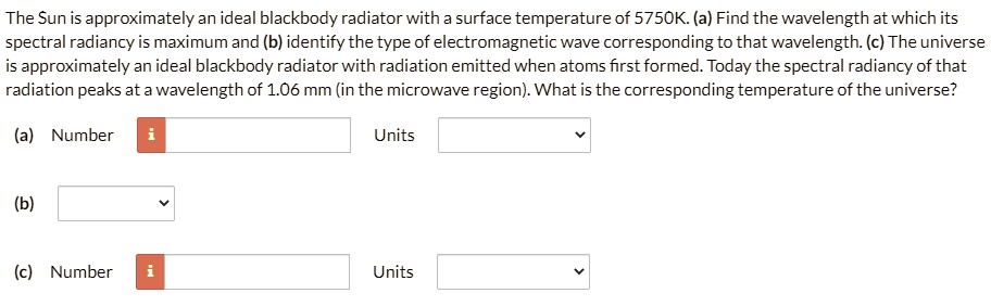 The Sun is approximately an ideal blackbody radiator with a surface temperature of 5750K. (a) Find the wavelength at which its spectral radiancy is maximum and (b) identify the type of electromagnetic wave corresponding to that wavelength. (c) The universe is approximately an ideal blackbody radiator with radiation emitted when atoms first formed. Today the spectral radiancy of that radiation peaks at a wavelength of 1.06 mm (in the microwave region). What is the corresponding temperature of the universe?

(a) Number
Units
(b)
(c) Number
Units