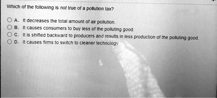 Which of the following is not true of a pollution tax?
A. It decreases the total amount of air pollution.
B. It causes consumers to buy less of the polluting good.
C. It is shifted backward to producers and results in less production of the polluting good.
D. It causes firms to switch to cleaner technology.