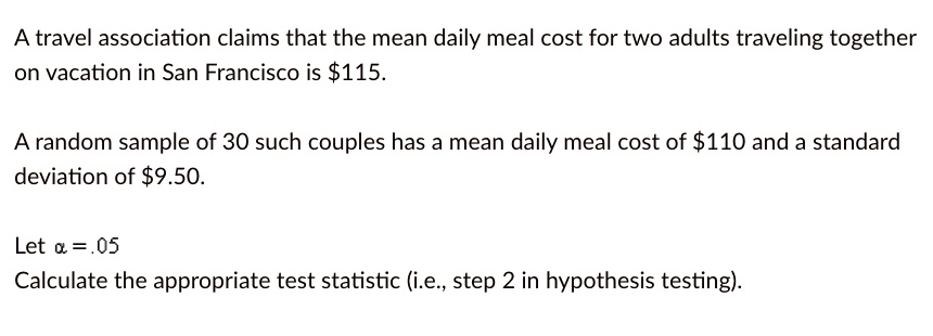 A travel association claims that the mean daily meal cost for two adults traveling together
on vacation in San Francisco is 115.
A random sample of 30 such couples has a mean daily meal cost of110 and a standard
deviation of 9.50.
Letα= .05Calculate the appropriate test statistic (i.e., step 2 in hypothesis testing).