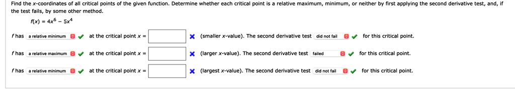 Find the x-coordinates of all critical points of the given function. Determine whether each critical point is a relative maximum, minimum, or neither by first applying the second derivative test, and, if the test fails, by some other method. f(x) = 4x^6 - 5x^4 f has a relative minimum at the critical point x = (smaller x-value). The second derivative test did not fail for this critical point. f has a relative maximum at the critical point x = (larger x-value). The second derivative test failed for this critical point. f has a relative minimum at the critical point x = (largest x-value). The second derivative test did not fail for this critical point.