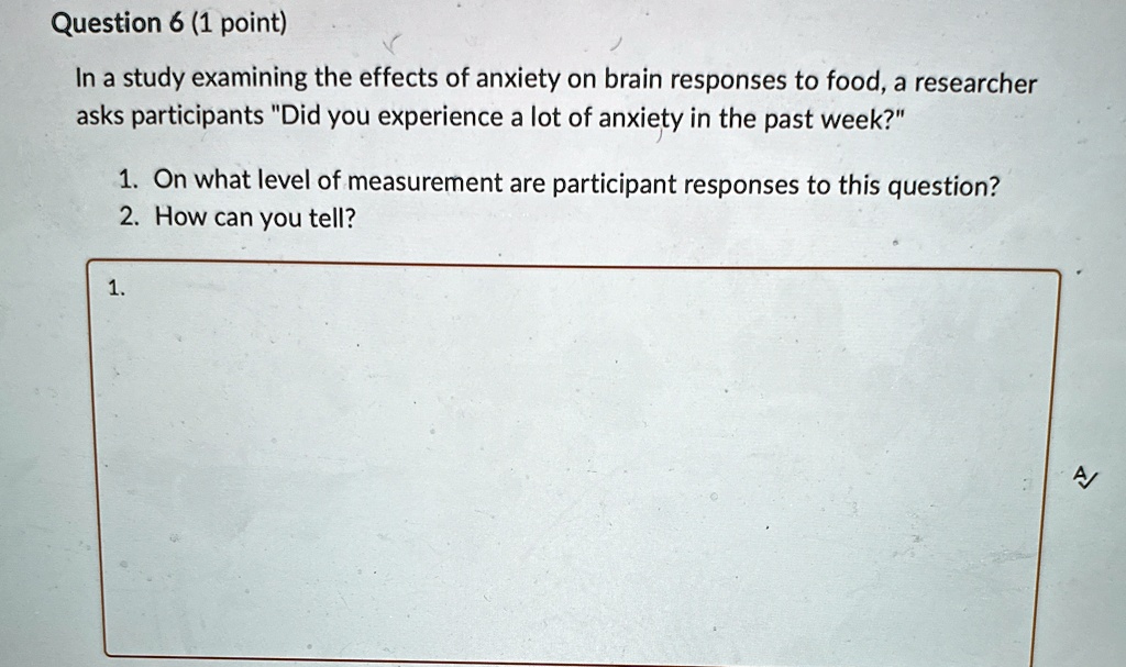 Question 6 (1 point)
In a study examining the effects of anxiety on brain responses to food, a researcher
asks participants "Did you experience a lot of anxiety in the past week?"
1. On what level of measurement are participant responses to this question?
2. How can you tell?