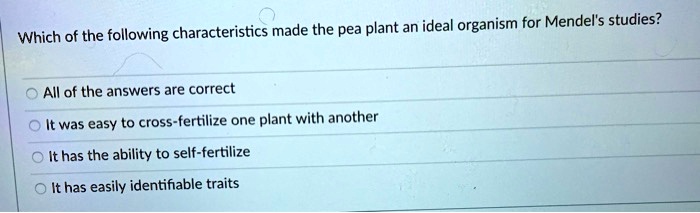 Which of the following characteristics made the pea plant an ideal organism for Mendel's studies?

All of the answers are correct
It was easy to cross-fertilize one plant with another
It has the ability to self-fertilize
It has easily identifiable traits