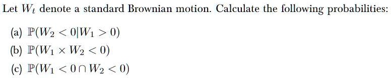 Let Wt denote a standard Brownian motion. Calculate the following probabilities:

(a) P(W2 < 0 | W1 > 0)
(b) P(W1 × W2 < 0)
(c) P(W1 < 0 ? W2 < 0)