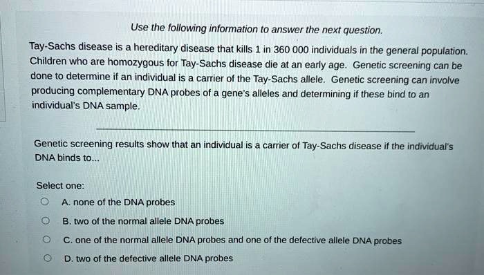 Use the following information to answer the next question.

Tay-Sachs disease is a hereditary disease that kills 1 in 360 000 individuals in the general population. Children who are homozygous for Tay-Sachs disease die at an early age. Genetic screening can be done to determine if an individual is a carrier of the Tay-Sachs allele. Genetic screening can involve producing complementary DNA probes of a gene's alleles and determining if these bind to an individual's DNA sample.

Genetic screening results show that an individual is a carrier of Tay-Sachs disease if the individual's DNA binds to...

Select one:
A. none of the DNA probes
B. two of the normal allele DNA probes
C. one of the normal allele DNA probes and one of the defective allele DNA probes
D. two of the defective allele DNA probes