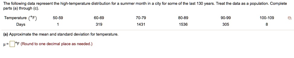 The following data represent the high-temperature distribution for a summer month in a city for some of the last 130 years. Treat the data as a population. Complete parts (a) through (c).

Temperature (°F) 50-59 60-69 70-79 80-89 90-99 100-109
Days 1 319 1431 1536 305 8

(a) Approximate the mean and standard deviation for temperature.
? = [ ] °F (Round to one decimal place as needed.)