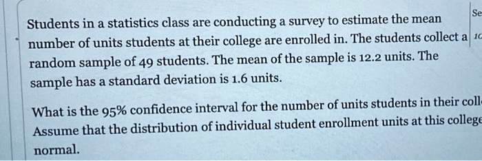 Students in a statistics class are conducting a survey to estimate the mean number of units students at their college are enrolled in. The students collect a random sample of 49 students. The mean of the sample is 12.2 units. The sample has a standard deviation is 1.6 units. What is the 95% confidence interval for the number of units students in their coll Assume that the distribution of individual student enrollment units at this college normal.