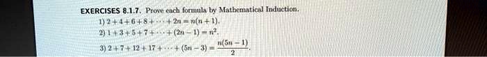 EXERCISES 8.1.7. Prove each formula by Mathematical Induction.
1) 2 + 4 + 6 + 8 + …+ 2n = n(n + 1).
2) 1 + 3 + 5 + 7 + …+ (2n - 1) = n^2.
3) 2 + 7 + 12 + 17 + …+ (5n - 3) = (n(5n - 1))/(2).