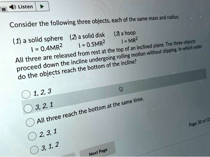 Consider the following three objects, each of the same mass and radius:
(1) a solid sphere I = 0.4MR^2
(2) a solid disk I = 0.5MR^2
(3) a hoop I = MR^2
All three are released from rest at the top of an inclined plane. The three objects proceed down the incline undergoing rolling motion without slipping. In which order do the objects reach the bottom of the incline?
1, 2, 3
3, 2, 1
All three reach the bottom at the same time.
2, 3, 1
3, 1, 2