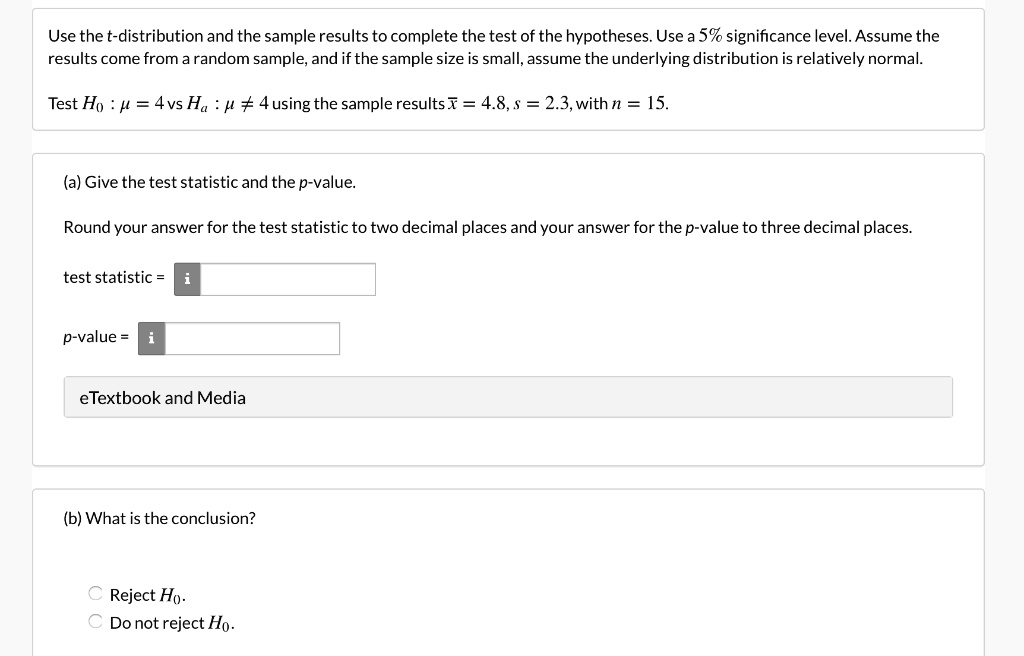 Use the t-distribution and the sample results to complete the test of the hypotheses. Use a 5% significance level. Assume the
results come from a random sample, and if the sample size is small, assume the underlying distribution is relatively normal.
Test H0 : mu = 4 vs Ha : mu 
eq 4 using the sample results arx = 4.8, s = 2.3, with n = 15.
(a) Give the test statistic and the p-value.
Round your answer for the test statistic to two decimal places and your answer for the p-value to three decimal places.
test statistic =
p-value =
(b) What is the conclusion?
Reject H0.
Do not reject H0.