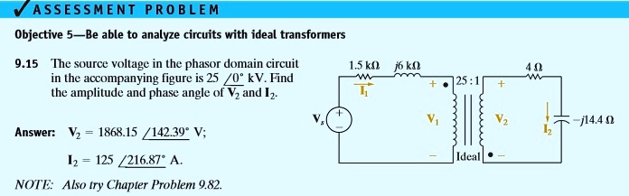 ASSESSMENT PROBLEM
Objective 5—Be able to analyze circuits with ideal transformers
9.15 The source voltage in the phasor domain circuit
in the accompanying figure is 25∠ 0^∘ kV. Find
the amplitude and phase angle of V2 and I2.
Answer: V2 = 1868.15 ∠ 142.39^∘ V;
I2 = 125 ∠ 216.87^∘ A.
NOTE: Also try Chapter Problem 9.82.