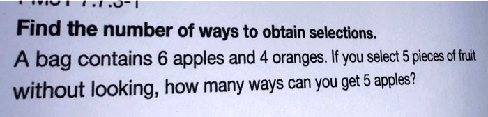 Find the number of ways to obtain selections.
A bag contains 6 apples and 4 oranges. If you select 5 pieces of fruit
without looking, how many ways can you get 5 apples?