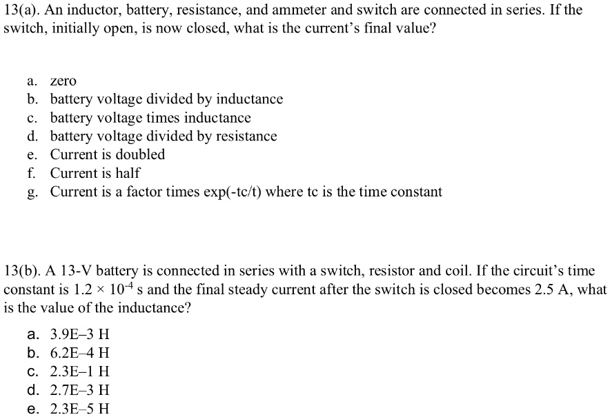 13(a). An inductor, battery, resistance, and ammeter and switch are connected in series. If the switch, initially open, is now closed, what is the current's final value? a. zero b. battery voltage divided by inductance c. battery voltage times inductance d. battery voltage divided by resistance e. Current is doubled f. Current is half g. Current is a factor times exp(-tc/t) where tc is the time constant 13(b). A 13-V battery is connected in series with a switch, resistor and coil. If the circuit's time constant is 1.2    #215; 10^-4 s and the final steady current after the switch is closed becomes 2.5 A, what is the value of the inductance? a. 3.9E-3 H b. 6.2E-4 H c. 2.3E-1 H d. 2.7E-3 H e. 2.3E-5 H