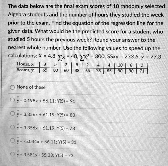The data below are the final exam scores of 10 randomly selected Algebra students and the number of hours they studied the week prior to the exam. Find the equation of the regression line for the given data. What would be the predicted score for a student who studied 5 hours the previous week? Round your answer to the nearest whole number. Use the following values to speed up the calculations: x? = 4.8, ?x = 48, ?x^2 = 300, SSxy = 233.6, y? = 77.3

Hours, x | 3 | 5 | 2 | 9 | 2 | 4 | 4 | 10 | 6 | 3
Scores, y | 65 | 80 | 60 | 88 | 66 | 78 | 85 | 90 | 90 | 71

None of these
y? = 0.198x + 56.11; Y(5) = 91
y? = 3.356x + 61.19; Y(5) = 80
y? = 3.356x + 61.19; Y(5) = 78
y? = -5.044x + 56.11; Y(5) = 31
y? = 3.581x + 55.33; Y(5) = 73