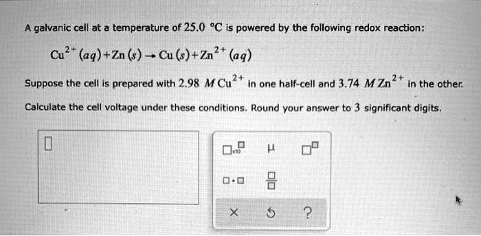A galvanic cell at a temperature of 25.0 °C is powered by the following redox reaction:

Cu2+(aq) + Zn(s) ? Cu(s) + Zn2+(aq)

Suppose the cell is prepared with 2.98 M Cu2+ in one half-cell and 3.74 M Zn2+ in the other.

Calculate the cell voltage under these conditions. Round your answer to 3 significant digits.