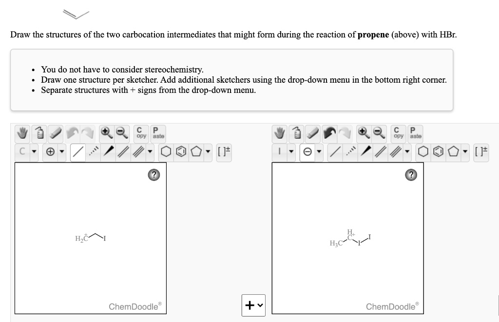 Draw the structures of the two carbocation intermediates that might form during the reaction of propene (above) with HBr.

* You do not have to consider stereochemistry.
* Draw one structure per sketcher. Add additional sketchers using the drop-down menu in the bottom right corner.
* Separate structures with + signs from the drop-down menu.