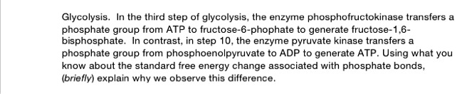 Glycolysis. In the third step of glycolysis, the enzyme phosphofructokinase transfers a phosphate group from ATP to fructose-6-phophate to generate fructose-1,6-bisphosphate. In contrast, in step 10, the enzyme pyruvate kinase transfers a phosphate group from phosphoenolpyruvate to ADP to generate ATP. Using what you know about the standard free energy change associated with phosphate bonds, (briefly) explain why we observe this difference.