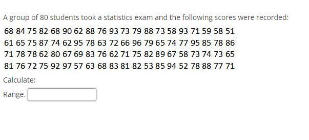 A group of 80 students took a statistics exam and the following scores were recorded:
68 84 75 82 68 90 62 88 76 93 73 79 88 73 58 93 71 59 58 51
61 65 75 87 74 62 95 78 63 72 66 96 79 65 74 77 95 85 78 86
71 78 78 62 80 67 69 83 76 62 71 75 82 89 67 58 73 74 73 65
81 76 72 75 92 97 57 63 68 83 81 82 53 85 94 52 78 88 77 71
Calculate:
Range.