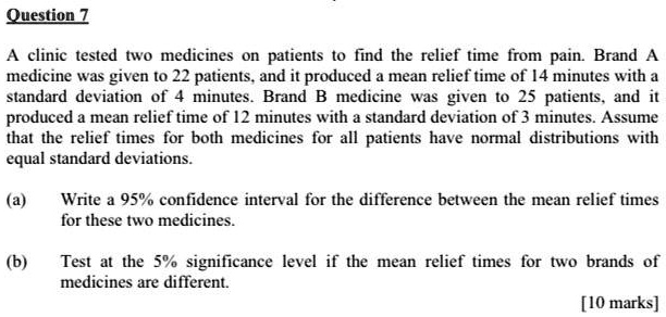 A clinic tested two medicines on patients to find the relief time from pain. Brand A medicine was given to 22 patients, and it produced a mean relief time of 14 minutes with a standard deviation of 4 minutes. Brand B medicine was given to 25 patients, and it produced a mean relief time of 12 minutes with a standard deviation of 3 minutes. Assume that the relief times for both medicines for all patients have normal distributions with equal standard deviations.

(a) Write a 95% confidence interval for the difference between the mean relief times for these two medicines.
(b) Test at the 5% significance level if the mean relief times for two brands of medicines are different.