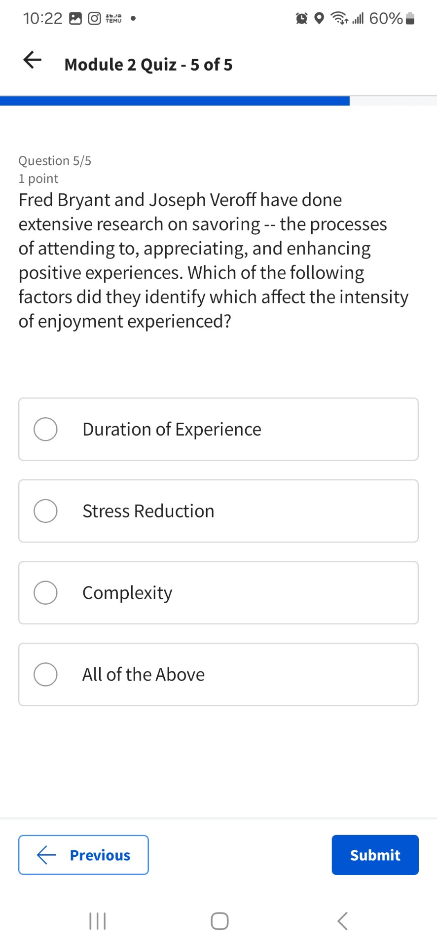 Fred Bryant and Joseph Veroff have done extensive research on savoring – the processes of attending to, appreciating, and enhancing positive experiences. Which of the following factors did they identify which affect the intensity of enjoyment experienced?

Duration of Experience
Stress Reduction
Complexity
All of the Above