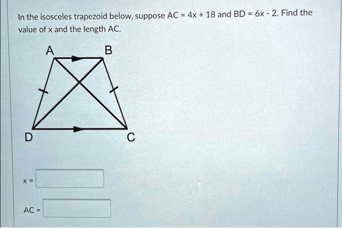In the isosceles trapezoid below, suppose AC = 4x + 18 and BD = 6x - 2. Find the value of x and the length AC.
A
B
D
C
x = 
AC = 