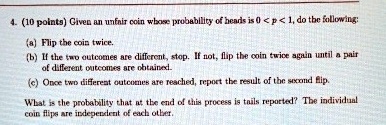 4. (10 points) Given an unfair coin whose probability of heads is 0 < p < 1, do the following:
(a) Flip the coin twice.
(b) If the two outcomes are different, stop. If not, flip the coin twice again until a pair
of different outcomes are obtained.
(c) Once two different outcomes are reached, report the result of the second flip.
What is the probability that at the end of this process is tails reported? The individual
coin flips are independent of each other.