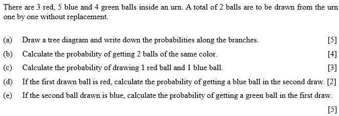 There are 3 red, 5 blue and 4 green balls inside an urn. A total of 2 balls are to be drawn from the urn
one by one without replacement.

(a) Draw a tree diagram and write down the probabilities along the branches. [5]
(b) Calculate the probability of getting 2 balls of the same color. [4]
(c) Calculate the probability of drawing 1 red ball and 1 blue ball. [3]
(d) If the first drawn ball is red, calculate the probability of getting a blue ball in the second draw. [2]
(e) If the second ball drawn is blue, calculate the probability of getting a green ball in the first draw.
[5]